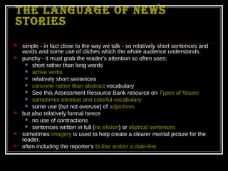 The language of news
sTories
   simple - in fact close to the way we talk - so relatively short sentences and
    words and some use of cliches which the whole audience understands.
   punchy - it must grab the reader's attention so often uses:
      short rather than long words
      active verbs
      relatively short sentences
      concrete rather than abstract vocabulary
      See this Assessment Resource Bank resource on Types of Nouns
      sometimes emotive and colorful vocabulary
      some use (but not overuse) of adjectives
   but also relatively formal hence
      no use of contractions
      sentences written in full (no elision) or eliptical sentences
   sometimes imagery is used to help create a clearer mental picture for the
    reader.
   often including the reporter's bi-line and/or a date-line
 