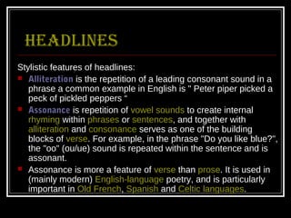 headlines
Stylistic features of headlines:
 Alliteration is the repetition of a leading consonant sound in a
   phrase a common example in English is " Peter piper picked a
   peck of pickled peppers “
 Assonance is repetition of vowel sounds to create internal
   rhyming within phrases or sentences, and together with
   alliteration and consonance serves as one of the building
   blocks of verse. For example, in the phrase "Do you like blue?",
   the "oo" (ou/ue) sound is repeated within the sentence and is
   assonant.
 Assonance is more a feature of verse than prose. It is used in
   (mainly modern) English-language poetry, and is particularly
   important in Old French, Spanish and Celtic languages.
 