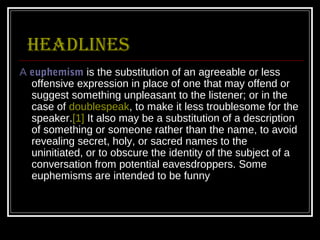 Headlines
A euphemism is the substitution of an agreeable or less
  offensive expression in place of one that may offend or
  suggest something unpleasant to the listener; or in the
  case of doublespeak, to make it less troublesome for the
  speaker.[1] It also may be a substitution of a description
  of something or someone rather than the name, to avoid
  revealing secret, holy, or sacred names to the
  uninitiated, or to obscure the identity of the subject of a
  conversation from potential eavesdroppers. Some
  euphemisms are intended to be funny
 