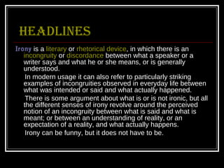 Headlines
Irony is a literary or rhetorical device, in which there is an
   incongruity or discordance between what a speaker or a
   writer says and what he or she means, or is generally
   understood.
    In modern usage it can also refer to particularly striking
   examples of incongruities observed in everyday life between
   what was intended or said and what actually happened.
    There is some argument about what is or is not ironic, but all
   the different senses of irony revolve around the perceived
   notion of an incongruity between what is said and what is
   meant; or between an understanding of reality, or an
   expectation of a reality, and what actually happens.
    Irony can be funny, but it does not have to be.
 