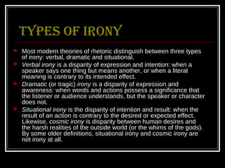 Types of irony
   Most modern theories of rhetoric distinguish between three types
    of irony: verbal, dramatic and situational.
   Verbal irony is a disparity of expression and intention: when a
    speaker says one thing but means another, or when a literal
    meaning is contrary to its intended effect.
   Dramatic (or tragic) irony is a disparity of expression and
    awareness: when words and actions possess a significance that
    the listener or audience understands, but the speaker or character
    does not.
   Situational irony is the disparity of intention and result: when the
    result of an action is contrary to the desired or expected effect.
    Likewise, cosmic irony is disparity between human desires and
    the harsh realities of the outside world (or the whims of the gods).
    By some older definitions, situational irony and cosmic irony are
    not irony at all.
 