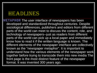 Headlines
METAPHOR The user interface of newspapers has been
 developed and standardized throughout centuries. Despite
 sociological differences, publishers and editors from different
 parts of the world can meet to discuss the content, role, and
 technology of newspapers--just as readers from different
 parts of the world can pick up a local paper and immediately
 know how to read it if the written language is known. The
 different elements of the newspaper interface are collectively
 known as the "newspaper metaphor". It is important to
 understand how the various elements of the newspaper work
 together before trying to transcode them into new media The
 front page is the most distinct feature of the newspaper
 format. It was invented 300 years ago.
 