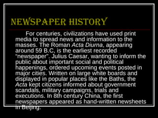 Newspaper history
    For centuries, civilizations have used print
media to spread news and information to the
masses. The Roman Acta Diurna, appearing
around 59 B.C, is the earliest recorded
“newspaper”. Julius Caesar, wanting to inform the
public about important social and political
happenings, ordered upcoming events posted in
major cities. Written on large white boards and
displayed in popular places like the Baths, the
Acta kept citizens informed about government
scandals, military campaigns, trials and
executions. In 8th century China, the first
newspapers appeared as hand-written newsheets
in Beijing.
 