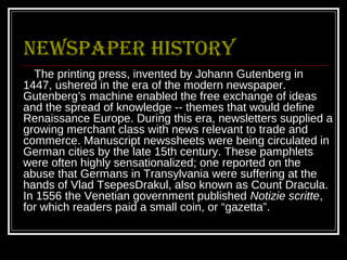 Newspaper history
  The printing press, invented by Johann Gutenberg in
1447, ushered in the era of the modern newspaper.
Gutenberg’s machine enabled the free exchange of ideas
and the spread of knowledge -- themes that would define
Renaissance Europe. During this era, newsletters supplied a
growing merchant class with news relevant to trade and
commerce. Manuscript newssheets were being circulated in
German cities by the late 15th century. These pamphlets
were often highly sensationalized; one reported on the
abuse that Germans in Transylvania were suffering at the
hands of Vlad TsepesDrakul, also known as Count Dracula.
In 1556 the Venetian government published Notizie scritte,
for which readers paid a small coin, or “gazetta”.
 