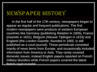 Newspaper history
     In the first half of the 17th century, newspapers began to
appear as regular and frequent publications. The first
modern newspapers were products of western European
countries like Germany (publishing Relation in 1605), France
(Gazette in 1631), Belgium (Nieuwe Tijdingen in 1616) and
England (the London Gazette, founded in 1665, is still
published as a court journal). These periodicals consisted
mainly of news items from Europe, and occasionally included
information from America or Asia. They rarely covered
domestic issues; instead English papers reported on French
military blunders while French papers covered the latest
British royal scandal.
 