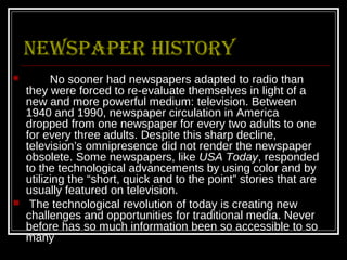 Newspaper history
         No sooner had newspapers adapted to radio than
    they were forced to re-evaluate themselves in light of a
    new and more powerful medium: television. Between
    1940 and 1990, newspaper circulation in America
    dropped from one newspaper for every two adults to one
    for every three adults. Despite this sharp decline,
    television’s omnipresence did not render the newspaper
    obsolete. Some newspapers, like USA Today, responded
    to the technological advancements by using color and by
    utilizing the “short, quick and to the point” stories that are
    usually featured on television.
    The technological revolution of today is creating new
    challenges and opportunities for traditional media. Never
    before has so much information been so accessible to so
    many
 