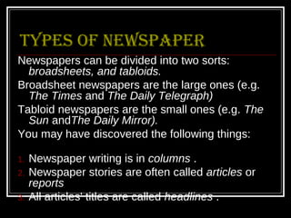 types of Newspaper
Newspapers can be divided into two sorts:
  broadsheets, and tabloids.
Broadsheet newspapers are the large ones (e.g.
  The Times and The Daily Telegraph)
Tabloid newspapers are the small ones (e.g. The
  Sun andThe Daily Mirror).
You may have discovered the following things:

1.   Newspaper writing is in columns .
2.   Newspaper stories are often called articles or
     reports
3.   All articles' titles are called headlines .
 