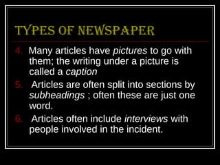 types of Newspaper
4. Many articles have pictures to go with
   them; the writing under a picture is
   called a caption
5. Articles are often split into sections by
   subheadings ; often these are just one
   word.
6. Articles often include interviews with
   people involved in the incident.
 
