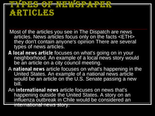 TYPES OF NEWSPAPER
ARTICLES

Most of the articles you see in The Dispatch are news
   articles. News articles focus only on the facts <ETH>
   they don't contain anyone's opinion There are several
   types of news articles.
A local news article focuses on what's going on in your
   neighborhood. An example of a local news story would
   be an article on a city council meeting.
A national news article focuses on what's happening in the
   United States. An example of a national news article
   would be an article on the U.S. Senate passing a new
   bill.
An international news article focuses on news that's
   happening outside the United States. A story on an
   influenza outbreak in Chile would be considered an
   international news story.
 