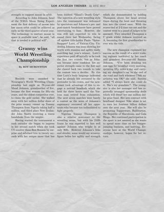 LOS ANGELES THIMES 24 AUG 2013 2
strength to support moose in orbit.
According to John Johnson, head
of the NASA Moon Sizing Experi-
ment the ﬁrst delivery of moose into
low moon orbit could be achieved as
early as the third quarter of next year.
The technology to nurture moose in
space is available now”, he said, ”all
that is needed is political will”.
Granny wins
World Wrestling
Championship
By ROY MCROYSTON
Records were smashed in
Nicaragua’s World Wrestling Cham-
pionship last night as 78-year-old
Maud Johnson, grandmother of ﬁve,
became the ﬁrst woman for ﬁfty-six
years, and the oldest competitor ever,
to claim the gold medal. She walked
away with her million dollar share of
the prize money, runner up Tommy
Thompson from Nigeria taking half a
million, and third place New Zealan-
der John Smith receiving a warm
handshake from the umpire.
Having started the tournament a
rank outsider she began to impress
in her second match when she took
US number three Ron Ronson by sur-
prise and subdued him in twenty sec-
onds with her unique move that has
been dubbed "Maud’s Death Grip".
The injection of a new wrestling style
into the tournament was welcomed
by spectators and Johnson’s pre- and
post-match breakdances have proved
entertaining to fans. However, she
was still not expected to win in
round three last Wednesday, facing
oﬀ against title-holder Paulo "Spine-
Snapper" Lutti, of Vatican City. Un-
derdog Johnson was soon showing her
worth with stamina and agility easily
matching last year’s winner. Lutti’s
experience paid oﬀ initially as he took
the ﬁrst two rounds, but as John-
son became more conﬁdent her su-
perior strength came to the fore and
she clawed back two rounds to take
the contest into a decider. By this
time Lutti’s body language indicated
that he already felt overawed by the
pretender to his crown, and the new-
comer took advantage of this to en-
gage a mutual headlock which she
held for three hours until the Vat-
ican man retired from exhaustion.
The next seven matches were barely
a contest as the news of Johnson’s
supremacy overawed all her oppo-
nents who became too indimidated to
ﬁght properly.
Nigerian Tommy Thompson is
also a relative newcomer to the
wrestling scene, but with his 210lb
frame he was expected to fare well
against Johnson who weighs in at
only 90lb. However Johnson’s lithe
and slender, some would say scrawny,
ﬁgure belies her agility and strength
which she demonstrated by holding
Thompson above her head several
times during the bout and throwing
him into the crowd once. With the
scores tied at 2-2 time ran out and the
contest went to a panel of judges to be
assessed. They awarded Thompson a
C grade whilst Johnson received an
A, becoming the ﬁrst grandmother to
ever win the title.
The new champion explained her
success as the result of a strict train-
ing regimen instituted by her coach
and grandson ﬁve-year-old Sammy
Johnson. "I’ve been drinking ten
raw eggs for breakfast every morning,
sprinting ﬁfty miles a day and carry-
ing my daughter’s car to the end of
the road and back whenever I felt my
arthritis was OK" she said. Sammy
added "I always knew she could do
it. She’s my grandma.". The young-
ster is also her manager and has re-
portedly arranged sponsorship deals
which will dwarf her one million dol-
lar prize fund. Her new contract with
headband designer Nike alone is set
to earn her fourteen billion dollars
over the next year. She will also be
promoting Tupperware, Halliburton,
the Republic of Macedonia, and Gala
Bingo. Her continued participation in
the sport is not assured as she wants
to spend more time on her bungee-
jumping business, and knitting. Ev-
eryone here at the World Champi-
onships, however, hopes for her re-
turn.
 