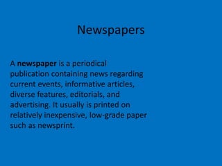 Newspapers
A newspaper is a periodical
publication containing news regarding
current events, informative articles,
diverse features, editorials, and
advertising. It usually is printed on
relatively inexpensive, low-grade paper
such as newsprint.

 
