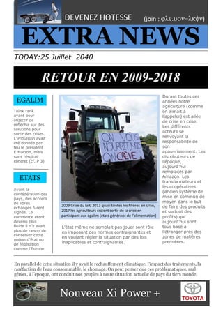 2
2009 Crise du lait, 2013 quasi toutes les filières en crise,
2017 les agriculteurs croient sortir de la crise en
participant aux égalim (états généraux de l’alimentation)
THE
EXTRA NEWS
TODAY:25 Juillet 2040
RETOUR EN 2009-2018
Think tank
ayant pour
objectif de
réfléchir sur des
solutions pour
sortir des crises.
L’impulsion avait
été donnée par
feu le président
E.Macron, mais
sans résultat
concret (cf. P 3)
Avant la
confédération des
pays, des accords
de libres
échanges furent
signés. Le
commerce étant
devenu plus
fluide il n’y avait
plus de raison de
conserver cette
notion d’état ou
de fédération
comme l’Europe
.
Durant toutes ces
années notre
agriculture (comme
on aimait à
l’appeler) est allée
de crise en crise.
Les différents
acteurs se
renvoyant la
responsabilité de
son
apauvrissement. Les
distributeurs de
l’époque,
aujourd’hui
remplaçés par
Amazon. Les
transformateurs et
les coopératives
(ancien système de
mise en commun de
moyen dans le but
de faire des produits
et surtout des
profits) qui
aujourd’hui sont
tous basé à
l’étranger près des
zones de matières
premières.
DEVENEZ HOTESSE (join : )
EGALIM
YOUR TITLE HEREEn parallel de cette situation il y avait le rechauffement climatique, l’impact des traitements, la
raréfaction de l’eau consommable, le chomage. On peut penser que ces problématiques, mal
gérées, à l’époque, ont conduit nos peuples à notre situation actuelle de pays du tiers monde.
ETATS
Nouveau Xi Power +
L’état même ne semblait pas jouer sont rôle
en imposant des normes contraignantes et
en voulant régler la situation par des lois
inaplicables et contraignantes.
 