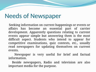 Needs of Newspaper
Seeking information on current happenings or events or
affairs has become an essential part of carrier
development. Apparently questions relating to current
events appear simple but answering them is the most
difficult aspect. Students who intend to appear for
competitive examinations, quiz contests, etc., usually
read newspapers for updating themselves on current
events.
Newspaper is very useful for brief and factual
information.
Beside newspapers, Radio and television are also
important media for the purpose.
 