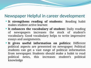 Newspaper Helpful in career development
 It strengthens reading of students: Reading habit
makes student active learner.
 It enhances the vocabulary of student: Daily reading
of newspapers increases the stock of student’s
vocabulary. Good vocabulary helps to write impressive
essays and assignments.
 It gives useful information on politics: Different
political aspects are presented on newspaper. Political
students can get a vast range of political information
from newspaper. Students should make a habit to read
political news, this increases student’s political
knowledge
 