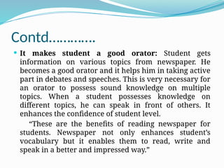 Contd………….
 It makes student a good orator: Student gets
information on various topics from newspaper. He
becomes a good orator and it helps him in taking active
part in debates and speeches. This is very necessary for
an orator to possess sound knowledge on multiple
topics. When a student possesses knowledge on
different topics, he can speak in front of others. It
enhances the confidence of student level.
“These are the benefits of reading newspaper for
students. Newspaper not only enhances student’s
vocabulary but it enables them to read, write and
speak in a better and impressed way.”
 