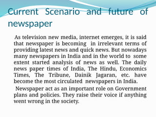 Current Scenario and future of
newspaper
As television new media, internet emerges, it is said
that newspaper is becoming in irrelevant terms of
providing latest news and quick news. But nowadays
many newspapers in India and in the world to some
extent started analysis of news as well. The daily
news paper times of India, The Hindu, Economics
Times, The Tribune, Dainik Jagaran, etc. have
become the most circulated newspapers in India.
Newspaper act as an important role on Government
plans and policies. They raise their voice if anything
went wrong in the society.
 