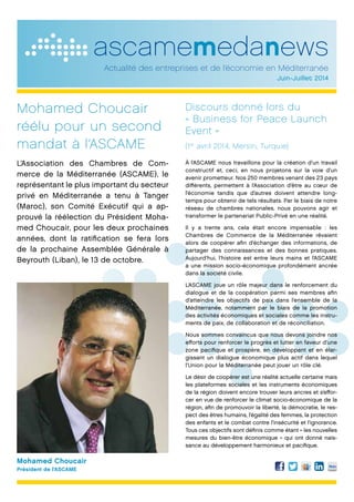 ascamemedanews
Actualité des entreprises et de l’économie en Méditerranée
Juin-Juillet 2014
Mohamed Choucair
réélu pour un second
mandat à l’ASCAME
L’Association des Chambres de Com-
merce de la Méditerranée (ASCAME), le
représentant le plus important du secteur
privé en Méditerranée a tenu à Tanger
(Maroc), son Comité Exécutif qui a ap-
prouvé la réélection du Président Moha-
med Choucair, pour les deux prochaines
années, dont la ratification se fera lors
de la prochaine Assemblée Générale à
Beyrouth (Liban), le 13 de octobre.
Discours donné lors du
« Business for Peace Launch
Event »
(1er
avril 2014, Mersin, Turquie)
À l’ASCAME nous travaillons pour la création d’un travail
constructif et, ceci, en nous projetons sur la voie d’un
avenir prometteur. Nos 250 membres venant des 23 pays
différents, permettent à l’Association d’être au cœur de
l’économie tandis que d’autres doivent attendre long-
temps pour obtenir de tels résultats. Par le biais de notre
réseau de chambres nationales, nous pouvons agir et
transformer le partenariat Public-Privé en une réalité.
Il y a trente ans, cela était encore impensable : les
Chambres de Commerce de la Méditerranée rêvaient
alors de coopérer afin d’échanger des informations, de
partager des connaissances et des bonnes pratiques.
Aujourd’hui, l’histoire est entre leurs mains et l’ASCAME
a une mission socio-économique profondément ancrée
dans la société civile.
L’ASCAME joue un rôle majeur dans le renforcement du
dialogue et de la coopération parmi ses membres afin
d’atteindre les objectifs de paix dans l’ensemble de la
Méditerranée, notamment par le biais de la promotion
des activités économiques et sociales comme les instru-
ments de paix, de collaboration et de réconciliation.
Nous sommes convaincus que nous devons joindre nos
efforts pour renforcer le progrès et lutter en faveur d’une
zone pacifique et prospère, en développant et en élar-
gissant un dialogue économique plus actif dans lequel
l’Union pour la Méditerranée peut jouer un rôle clé.
Le désir de coopérer est une réalité actuelle certaine mais
les plateformes sociales et les instruments économiques
de la région doivent encore trouver leurs ancres et s’effor-
cer en vue de renforcer le climat socio-économique de la
région, afin de promouvoir la liberté, la démocratie, le res-
pect des êtres humains, l’égalité des femmes, la protection
des enfants et le combat contre l’insécurité et l’ignorance.
Tous ces objectifs sont définis comme étant « les nouvelles
mesures du bien-être économique » qui ont donné nais-
sance au développement harmonieux et pacifique.
Mohamed Choucair
Président de l’ASCAME
 