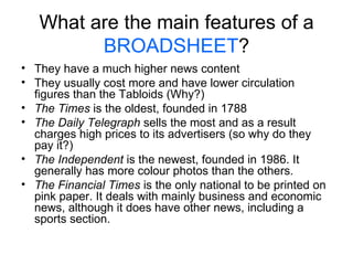 What are the main features of a  BROADSHEET ? They have a much higher news content They usually cost more and have lower circulation figures than the Tabloids (Why?) The Times  is the oldest, founded in 1788 The Daily Telegraph  sells the most and as a result charges high prices to its advertisers (so why do they pay it?) The Independent  is the newest, founded in 1986. It generally has more colour photos than the others. The Financial Times  is the only national to be printed on pink paper. It deals with mainly business and economic news, although it does have other news, including a sports section. 