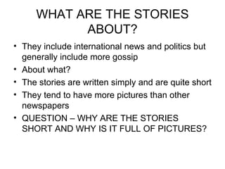 WHAT ARE THE STORIES ABOUT? They include international news and politics but generally include more gossip  About what? The stories are written simply and are quite short They tend to have more pictures than other newspapers QUESTION – WHY ARE THE STORIES SHORT AND WHY IS IT FULL OF PICTURES? 