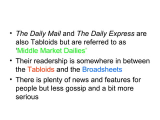 The Daily Mail  and  The Daily Express  are also Tabloids but are referred to as ‘ Middle Market Dailies’ Their readership is somewhere in between the  Tabloids  and the  Broadsheets There is plenty of news and features for people but less gossip and a bit more serious 