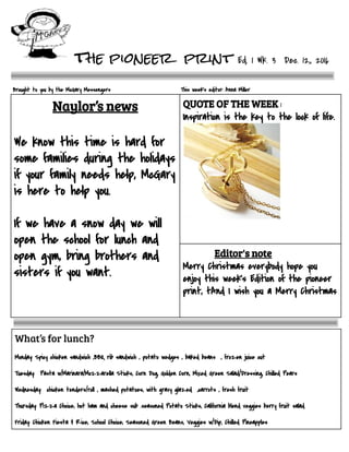        the pioneer print Ed.   1   Wk.   3      Dec.   12,,   2016
 
Brought   to   you   by   the   McGary   Messengers                                                                                    This   week’s   editor:   Anna   Miller 
Naylor’s news   
 
 
We   know   this   time   is   hard   for 
some   families   during   the   holidays 
if   your   family   needs   help,   McGary 
is   here   to   help   you. 
 
If   we   have   a   snow   day   we   will 
open   the   school   for   lunch   and 
open   gym,   bring   brothers   and 
sisters   if   you   want. 
  
 
 
QUOTE OF THE WEEK :  
Inspiration   is   the   key   to   the   lock   of   life. 
 
 
 
                                Editor's note  
Merry   Christmas   everybody   hope   you 
enjoy   this   week's   Edition   of   the   pioneer 
print,   tAnd   I   wish   you   a   Merry   Christmas  
 
 
 
What’s for lunch? 
 
Monday:   Spicy   chicken   sandwich   ,BBQ   rib   sandwich   ,   potato   wedges   ,   baked   beans      ,   frozen   juice   cut 
 
Tuesday:      Pasta   w/Marinara/Mozzarella   Sticks,   Corn   Dog,   Golden   Corn,   Mixed   Green   Salad/Dressing,   Chilled   Pears 
 
Wednesday:      chicken   tenders/roll   ,   mashed   potatoes,   with   gravy   glazed      ,carrots   ,   fresh   fruit  
 
Thursday:   Pizza   Choice,   hot   ham   and   cheese   sub   .seasoned   Potato   Sticks,   California   blend   veggies   berry   fruit   salad 
  
Friday:   Chicken   Fiesta   &   Rice,   School   Choice,   Seasoned   Green   Beans,   Veggies   w/Dip,   Chilled   Pineapples 
 
 