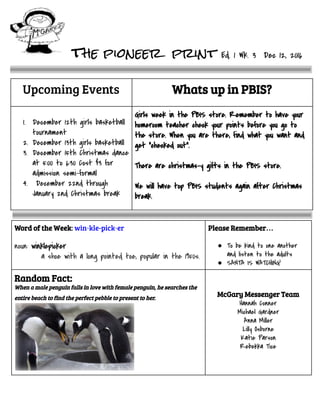 the pioneer print Ed.1Wk.3Dec12,2016

Upcoming Events

Whats up in PBIS?
 
1. December12thgirlsbasketball
tournament
2. December13thgirlsbasketball
3. December15thChristmasdance
at5:00to6:30Cost$3for
admissionsemi-formal
4. December22ndthrough
January2ndChristmasbreak

GirlsweekinthePBISstore.Remembertohaveyour
homeroomteachercheckyourpointsbeforeyougoto
thestore.Whenyouarethere,findwhatyouwantand
get“checkedout”.

Therearechristmas-ygiftsinthePBISstore.

WewillhavetopPBISstudentsagainafterChristmas
break.

Word of the Week: win·kle-pick·er

noun:winklepicker
ashoewithalongpointedtoe,popularinthe1950s.
Please Remember…

● Tobekindtooneanother
andlistentotheadults
● SANTAISWATCHING!
Random Fact:
When a male penguin falls in love with female penguin, he searches the
entire beach to find the perfect pebble to present to her.  

 
 
McGary Messenger Team
HannahConner
MichaelGardner
AnnaMiller
LillyOsborne
KatieParson
RebekkaTice


 