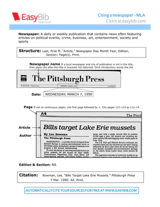 Citing a newspaper - MLA
                                                                         Cite it at easybib.com

Newspaper: A daily or weekly publication that contains news often featuring
articles on political events, crime, business, art, entertainment, society and
sports


Structure:        Last, First M. “Article.” Newspaper Day Month Year, Edition,
                    Section: Page(s). Print.


       Newspaper name               If a local newspaper and city of publication is not in the title,
       then place city after the title in brackets not italicized. Omit introductory words like the




          Date:      WEDNESDAY, MARCH 7, 1990



   Page    If not on continuous pages, cite first page followed by +. Cite pages 112–114 as 112–14




Article

Author




Edition & Section: NA


Citation:         Bowman, Lee. “Bills Target Lake Erie Mussels.” Pittsburgh Press
                         7 Mar. 1990: A4. Print.


    AUTOMATICALLY CITE YOUR SOURCES FOR FREE AT WWW.EASYBIB.COM
 