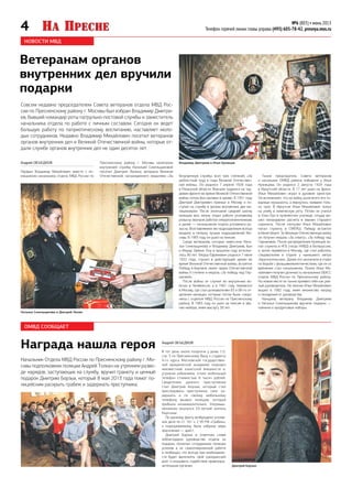 4 №6 (803) • июнь 2013
Телефон горячей линии главы управы (495) 605-78-42, presnya.mos.ru
НОВОСТИ МВД
ОМВД СООБЩАЕТ
Награда нашла героя
Начальник Отдела МВД России по Пресненскому району г. Мо-
сквы подполковник полиции Андрей Толкач на утреннем разво-
де нарядов, заступающих на службу, вручил грамоту и ценный
подарок Дмитрию Борзых, который 8 мая 2013 года помог по-
лицейским раскрыть грабеж и задержать преступника.
Андрей Объедков
В тот день около полуночи у дома 1/2,
стр. 3 по Пресненскому Валу к студенту
4-го курса Московской государствен-
ной юридической академии подошел
неизвестный азиатской внешности и,
угрожая избиением, отнял мобильный
телефон стоимостью 8 тысяч рублей.
Свидетелем данного преступления
стал Дмитрий Борзых, который стал
преследовать преступника, смог за-
держать и по своему мобильному
телефону вызвал полицию, которая
прибыла незамедлительно. Злоумыш-
ленником оказался 33-летний житель
Киргизии.
По данному факту возбуждено уголов-
ное дело по ст. 161 ч. 2 УК РФ «Грабеж»,
к подозреваемому была избрана мера
пресечения — арест.
Дмитрий Борзых в ответном слове
поблагодарил руководство отдела за
подарок, пожелал сотрудникам полиции
успехов в их самоотверженной работе
и пообещал, что всегда при необходимо-
сти будет выполнять свой гражданский
долг и оказывать содействие правоохра-
нительным органам.
Ветеранам органов
внутренних дел вручили
подарки
Совсем недавно председателем Совета ветеранов отдела МВД Рос-
сии по Пресненскому району г. Москвы был избран Владимир Дмитри-
ев, бывший командир роты патрульно-постовой службы и заместитель
начальника отдела по работе с личным составом. Сегодня он ведет
большую работу по патриотическому воспитанию, наставляет моло-
дых сотрудников. Недавно Владимир Михайлович посетил ветеранов
органов внутренних дел и Великой Отечественной войны, которые от-
дали службе органов внутренних дел не один десяток лет.
Андрей Объедков
Первым Владимир Михайлович вместе с по-
мощником начальника отдела МВД России по
Пресненскому району г. Москвы капитаном
внутренней службы Натальей Синельщиковой
посетил Дмитрия Люлина, ветерана Великой
Отечественной, награжденного медалями «За безупречную службу» всех трех степеней, «За
доблестный труд в годы Великой Отечествен-
ной войны». Он родился 7 апреля 1928 года
в Рязанской области. Вначале трудился на тру-
довом фронте во время Великой Отечественной
войны, потом был призван в армию. В 1951 году
Дмитрий Дмитриевич приехал в Москву и по-
ступил на службу в органы внутренних дел ми-
лиционером. После окончания средней школы
милиции всю жизнь отдал работе уголовному
розыску: вначале работал оперуполномоченным,
а далее — начальником отдела уголовного ро-
зыска. Возглавляемое им подразделение всегда
входило в пятерку лучших подразделений Мо-
сквы. В 1983 году он ушел на пенсию.
Среди ветеранов, которых навестили Ната-
лья Синельщикова и Владимир Дмитриев, был
и Федор Зайкин. Ему в прошлом году исполни-
лось 90 лет. Федор Ефремович родился 7 июня
1922 года, служил в действующей армии во
время Великой Отечественной войны, встретил
Победу в Берлине, имеет орден Отечественной
войны II степени и медаль «За победу над Гер-
манией».
После войны он служил во внутренних во-
йсках в Челябинске, а в 1961 году перевелся
в Москву, где стал дознавателем 83 и 88-го от-
деления милиции, которые потом были соеди-
нены с отделом МВД России по Пресненскому
району. В 1983 году он ушел на пенсию в зва-
нии майора, имея выслугу 38 лет.
Также председатель Совета ветеранов
и начальник ОМВД района побывали у Ильи
Кузнецова. Он родился 2 августа 1924 года
в Иркутской области. В 17 лет ушел на фронт.
Илья Михайлович играл в духовом оркестре.
Он вспоминает, что на войну ушли всего его то-
варищи музыканты, а вернулись живыми толь-
ко трое. В Иркутске Илья Михайлович попал
на учебу в химическую роту. Потом он учился
в Улан-Удэ в пулеметном училище, откуда вы-
шел командиром расчета в звании старшего
сержанта. После контузии Илья Михайлович
попал служить в СМЕРШ. Победу встретил
в Кенигсберге. За Великую Отечественную войну
он получил медаль «За отвагу», «За победу над
Германией». После распределения Кузнецов по-
пал служить в КГБ (тогда НКВД) в Белоруссию,
а затем перевелся в Москву, где стал работать
следователем в отделе у нынешнего метро
«Красносельская». Далее его назначили в отдел
по борьбе с фальшивомонетничеством, где он со
временем стал начальником. Позже Илья Ми-
хайлович получил должность начальника ОБХСС
отдела МВД России по Пресненскому району.
На новом месте он также проявил себя как уме-
лый руководитель. На пенсию Илья Михайлович
вышел в 1982 году, имея множество наград
и поощрений от руководства.
Каждому ветерану Владимир Дмитриев
и Наталья Синельщикова вручили подарки —
чайники и продуктовые наборы.
Владимир Дмитриев и Илья Кузнецов
Наталья Синельщикова и Дмитрий Люлин
Дмитрий Борзых
 