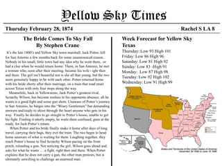 Yellow Sky Times
Thursday February 28, 1874                                                                             Rachel S LA 8
          The Bride Comes To Yellow Sky                                    Week Forecast for Yellow Sky
                By Stephen Crane                                           Texas
 It’s the late 1800’s and Yellow Sky town marshal, Jack Potter, left for   Thursday: Low 93 High 101
San Antonio a few months back for some unannounced reason.                 Friday: Low 86 High 96
Nobody in his small, little town had any idea why he went there, or        Saturday: Low 81 High 92
had a clue when he would return home. There, in San Antonio, he met        Sunday: Low 83 -High 91
a woman who, soon after their meeting, became his wife. The girl           Monday: Low 87 High 98
isn’t beautiful nor is she all that young, but the two seem genuinely
                                                                           Tuesday: Low 92 High 102
happy to be with each other. Potter returned home with his bride
shorty after their marriage, on a train that road straight across Texas    Wednesday: Low 91 High 99
with only four stops along the way.
   Meanwhile, back in Yellow Sky, Jack Potter’s greatest
rival, Scratchy Wilson, has become restless in his opponents absence;
all he wants is a good fight and some gun shots. Unaware of Potter’s
journey to San Antonio, he barges into the “Weary Gentlemen” bar
demanding answers and ready to shoot through the heart anyone who
gets in his way. Finally he decides to go straight to Potter’s
house, unable to get his fight. Finding it utterly empty, he waits there
confused, guns at the ready, for Jack Potter’s return.
    When Potter and his bride finally make it home after days of long
travel, carrying their bags, they exit the train. The two begin to head
home unaware of what is waiting for them. Laughing together, they
reach Potter’s house to find Scratchy Wilson pacing on the front
porch, reloading a gun. Not noticing the girl, Wilson goes ahead and
asks for what he wants … a fight, right then and there. When Potter
explains that he does not carry a gun, the other man protests, but is
ultimately unwilling to challenge an unarmed man.
 