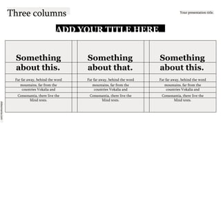 slidesmania.com
Three columns Your presentation title.
ADD YOUR TITLE HERE
Something Something Something
about this. about that. about this.
Far far away, behind the word Far far away, behind the word Far far away, behind the word
mountains, far from the mountains, far from the mountains, far from the
countries Vokalia and countries Vokalia and countries Vokalia and
Consonantia, there live the Consonantia, there live the Consonantia, there live the
blind texts. blind texts. blind texts.
 