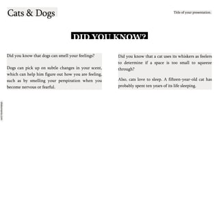 slidesmania.com
Cats & Dogs Title of your presentation.
DID YOU KNOW?
Did you know that dogs can smell your feelings?
Dogs can pick up on subtle changes in your scent,
which can help him figure out how you are feeling,
such as by smelling your perspiration when you
become nervous or fearful.
Did you know that a cat uses its whiskers as feelers
to determine if a space is too small to squeeze
through?
Also, cats love to sleep. A fifteen-year-old cat has
probably spent ten years of its life sleeping.
 