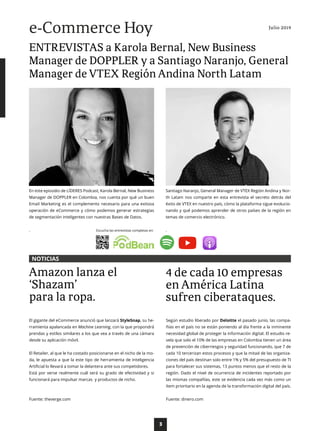 3
Santiago Naranjo, General Manager de VTEX Región Andina y Nor-
th Latam nos comparte en esta entrevista el secreto detrás del
éxito de VTEX en nuestro país, cómo la plataforma sigue evolucio-
nando y qué podemos aprender de otros países de la región en
temas de comercio electrónico.
.
En este episodio de LÍDERES Podcast, Karola Bernal, New Business
Manager de DOPPLER en Colombia, nos cuenta por qué un buen
Email Marketing es el complemento necesario para una exitosa
operación de eCommerce y cómo podemos generar estrategias
de segmentación inteligentes con nuestras Bases de Datos.
. Escucha las entrevistas completas en:
El gigante del eCommerce anunció que lanzará StyleSnap, su he-
rramienta apalancada en Machine Learning, con la que propondrá
prendas y estilos similares a los que vea a través de una cámara
desde su aplicación móvil.
El Retailer, al que le ha costado posicionarse en el nicho de la mo-
da, le apuesta a que la este tipo de herramienta de Inteligencia
Artificial lo llevará a tomar la delantera ante sus competidores.
Está por verse realmente cuál será su grado de efectividad y si
funcionará para impulsar marcas y productos de nicho.
Fuente: theverge.com
Según estudio liberado por Deloitte el pasado junio, las compa-
ñías en el país no se están poniendo al día frente a la inminente
necesidad global de proteger la información digital. El estudio re-
vela que solo el 10% de las empresas en Colombia tienen un área
de prevención de ciberriesgos y seguridad funcionando, que 7 de
cada 10 tercerizan estos procesos y que la mitad de las organiza-
ciones del país destinan solo entre 1% y 5% del presupuesto de TI
para fortalecer sus sistemas, 13 puntos menos que el resto de la
región. Dado el nivel de ocurrencia de incidentes reportado por
las mismas compañías, este se evidencia cada vez más como un
ítem prioritario en la agenda de la transformación digital del país.
Fuente: dinero.com
Amazon lanza el
‘Shazam’
para la ropa.
4 de cada 10 empresas
en América Latina
sufren ciberataques.
ENTREVISTAS a Karola Bernal, New Business
Manager de DOPPLER y a Santiago Naranjo, General
Manager de VTEX Región Andina North Latam
Julio 2019
e-Commerce Hoy
NOTICIAS
 