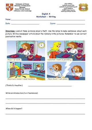 English 4
Worksheet - Writing
Name:________________________________________________________________
Date: ________________________ Score: ________________________
Directions: Look at these pictures about a theft. Use the notes to make sentences about each
picture. Write a newspaper article about the robbery in the pictures. Remember to use correct
punctuation marks.
(Think of a headline.) _________________________________________
Write an introduction (1 or 2 sentences)
___________________________________________________________________________
___________________________________________________________________________
When did it happen?
___________________________________________________________________________
 