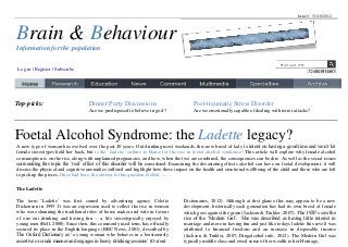 Issue 2: 31/10/2012




Brain & Behaviour
Information for the population

                                                                                                                                   Word count: 1562
 Log in | Register | Subscribe




Top-picks:                          Dinner Party Discussions                            Post-traumatic Stress Disorder
                                    Are we predisposed to believe in god ?              Are we emotionally capable of dealing with terror attacks?




Foetal Alcohol Syndrome: the Ladette legacy?
A new type of woman has evolved over the past 20 years. Out drinking most weekends, this new breed of lady is intent on having a good time and won’t let
female stereotypes hold her back, but is the’ Ladette’ culture to blame for the rise in foetal alcohol syndrome? This article will explore why female alcohol
consumption is on the rise, along with unplanned pregnancies, and how, when the two are combined, the consequences can be dire. As well as the social issues
surrounding this topic the ‘real’ effect of this disorder will be considered. Examining the devastating effects alcohol can have on foetal development, it will
discuss the physical and cognitive anomalies suffered and highlight how these impact on the health and emotional wellbeing of the child and those who are left
to pick up the pieces. Once laid bare, the answer to this question is clear…….

The Ladette

The term ‘Ladette’ was first coined by advertising agency Colette                  Dictionaries, 2012). Although at first glance this may appear to be a new
Dickenson in 1995. It was an expression used to reflect the rise in women          development, historically each generation has had its own breed of female
who were shunning the traditional roles of home maker and wife in favour           which goes against the grain (Jackson & Tinkler, 2007). The 1920’s saw the
of one out drinking and having fun -- a life stereotypically enjoyed by            rise of the ‘Modern Girl’. She was described as having little interest in
young men (Bell, 2008). Since then, this commonly used term, has officially        marriage and more in having fun and just like todays ladette this revolt was
secured its place in the English language (BBC News, 2001), described by           attributed to financial freedom and an increase in disposable income
The Oxford Dictionary as ‘a young woman who behaves in a boisterously              (Jackson & Tinkler, 2007; Drugalcohol info, 2012). The Modern Girl was
assertive or crude manner and engages in heavy drinking sessions’ (Oxford          typically middle class and owed some of her wealth to her Heritage,
 