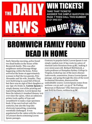 THE DAILY
NEWSMonday, June 17th 1999 Issue 109
60p
WIN TICKETS!
TAKE THAT TICKETS!
ANSWER THE SIMPLE QUESTION ON
PAGE 7 THEN CALL THIS NUMBER
0121 992 237
BROMWICH FAMILY FOUND
DEAD IN HOME
Early Saturday morning, police found
two dead bodies in the house of the
Bromwich family. This was after
neighbours noticed strange things
happening within the home. Police
arrived at the home at approximately
9:00am to find the two parents, Pete
Alexander and his wife, Jennifer. They
were both lying in a pool full of blood,
but there was no sign of their daughter or
any sign of a brake in. Lorem Ipsum is
simply dummy text of the printing and
typesetting industry. Lorem Ipsum has
been the industry's standard dummy text
ever since the 1500s, when an unknown
printer took a galley of type and
scrambled it to make a type specimen
book. It has survived not only five
centuries, but also the leap into
electronic typesetting, remaining
essentially unchanged. It was
popularised in the 1960s with the release
of Letraset sheets containing Lorem
Ipsum passages.
Contrary to popular belief, Lorem Ipsum is not
simply random text. It has roots in a piece of
classical Latin literature from 45 BC, making it
over 2000 years old. Richard McClintock, a
Latin professor at Hampden-Sydney College in
Virginia, looked up one of the more obscure
Latin words, consectetur, from a Lorem Ipsum
passage, and going through the cites of the word
in classical literature, discovered the
undoubtable source. Lorem Ipsum comes from
sections 1.10.32 and 1.10.33 of "de Finibus
Bonorum et Malorum" (The Extremes of Good
and Evil) by Cicero, written in 45 BC.
 
