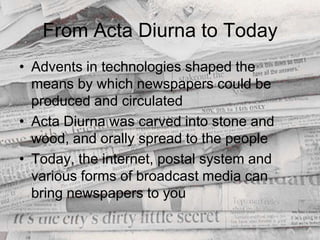 From Acta Diurna to TodayAdvents in technologies shaped the means by which newspapers could be produced and circulatedActa Diurna was carved into stone and wood, and orally spread to the peopleToday, the internet, postal system and various forms of broadcast media can bring newspapers to you