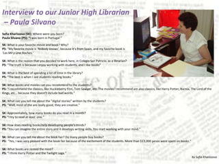 Interview to our Junior High Librarian – Paula SilvanoSofia Kharissova (SK): Where were you born?Paula Silvano (PS): “I was born in Portugal.”SK: What is your favorite movie and book? Why?PS: “My favorite movie is ‘Nobody knows’, because it’s from Spain, and my favorite book is‘Las Mil y UnaNoches.’SK: What is the reason that you decided to work here, in Colegio San Patricio, as a librarian?PS: “The truth is because I enjoy working with students, and I like books”SK: What is the best of spending a lot of time in the library?PS: “The best is when I see students reading books.”SK: What books and movies can you recommend to the students?PS: “I recommend the classics, like Huckleberry Finn, Tom Sawyer, etc. The movies I recommend are also classics, like Harry Potter, Narnia, The Lord of the Kings, etc… because they doesn’t include bad words.”SK: What can you tell me about the “digital stories” written by the students?PS: “Well, most of the are really good, they are creative.”SK: Approximately, how many books do you read in a month?PS: “I try to read at least  one.”SK: How does reading books help developing people’s minds?PS: “You can imagine the entire story and it develops writing skills. You start working with your mind.”SK: What can you tell me about the book fair? Do many people buy books?PS:  “Yes, I was very pleased with the book fair because of the excitement of the students. More than $13,000 pesos were spent on books.”SK: What books are rented the most?PS: “I think Harry Potter and the Twilight saga.”by Sofia Kharissova