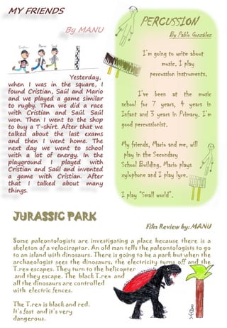 PERCUSSION
By Pablo González
I’m going to write about
music. I play
percussion instruments.
I’ve been at the music
school for 7 years, 4 years in
Infant and 3 years in Primary. I’m
good percussionist.
My friends, Mario and me, will
play in the Secondary
School Building. Mario plays
xylophone and I play lyre.
I play “Small world”.
MY FRIENDS
By MANU
Yesterday,
when I was in the square, I
found Cristian, Saúl and Mario
and we played a game similar
to rugby. Then we did a race
with Cristian and Saúl. Saúl
won. Then I went to the shop
to buy a T-shirt. After that we
talked about the last exams
and then I went home. The
next day we went to school
with a lot of energy. In the
playground I played with
Cristian and Saúl and invented
a game with Cristian. After
that I talked about many
things.
JURASSIC PARK
Film Review by: MANU
Some paleontologists are investigating a place because there is a
skeleton of a velociraptor. An old man tells the paleontologists to go
to an island with dinosaurs. There is going to be a park but when the
archaeologist sees the dinosaurs, the electricity turns off and the
T.rex escapes. They turn to the helicopter
and they escape. The black T.rex and
all the dinosaurs are controlled
with electric fences.
The T.rex is black and red.
It’s fast and it’s very
dangerous.
 