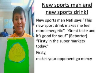 New sports man and
    new sports drink!
New sports man Natl says “This
new sport drink makes me feel
more energetic”. “Great taste and
it’s good for you!” (Reporter)
“Firsty in the super markets
today.”
Firsty,
makes your opponent go mercy
 