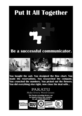 Put It All Together




 Be a successful communicator.




You bought the suit. You designed the flow chart. You
made the reservations. You researched the company.
You crunched the numbers. You picked out the flowers.
You did everything else right, now close the deal with...

                    PARATU
               Make Every Word Count
                 The Paratu recording device can
                  be found at these fine retailers
                      Or call 1-800 PARATU4U
 