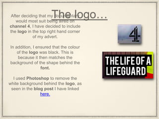 The logo…After deciding that my documentary
would most suit being aired on
channel 4, I have decided to include
the logo in the top right hand corner
of my advert.
In addition, I ensured that the colour
of the logo was black. This is
because it then matches the
background of the shape behind the
font.
I used Photoshop to remove the
white background behind the logo, as
seen in the blog post I have linked
here.
 