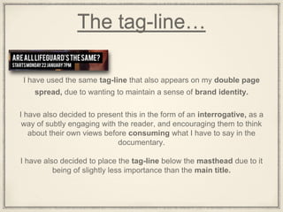 The tag-line…
I have used the same tag-line that also appears on my double page
spread, due to wanting to maintain a sense of brand identity.
I have also decided to present this in the form of an interrogative, as a
way of subtly engaging with the reader, and encouraging them to think
about their own views before consuming what I have to say in the
documentary.
I have also decided to place the tag-line below the masthead due to it
being of slightly less importance than the main title.
 