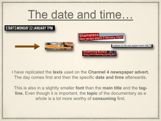 The date and time…
I have replicated the lexis used on the Channel 4 newspaper advert.
The day comes first and then the specific date and time afterwards.
This is also in a slightly smaller font than the main title and the tag-
line. Even though it is important, the topic of the documentary as a
whole is a lot more worthy of consuming first.
 