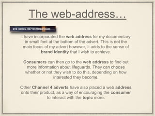 The web-address…
I have incorporated the web address for my documentary
in small font at the bottom of the advert. This is not the
main focus of my advert however, it adds to the sense of
brand identity that I wish to achieve.
Consumers can then go to the web address to find out
more information about lifeguards. They can choose
whether or not they wish to do this, depending on how
interested they become.
Other Channel 4 adverts have also placed a web address
onto their product, as a way of encouraging the consumer
to interact with the topic more.
 