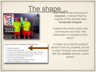 The shape…Also, when I was carrying out
research, I noticed that the
majority of the adverts were
horizontal shaped.
I believe this works really well,
and ensures all of the vital
information is included on the
advert.
It makes sure that the product
doesn't look too crowded, as this
is what I thought was portrayed
with the vertical adverts I came
across.
 