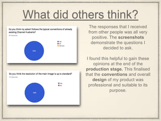 What did others think?
The responses that I received
from other people was all very
positive. The screenshots
demonstrate the questions I
decided to ask.
I found this helpful to gain these
opinions at the end of the
production stage. This finalised
that the conventions and overall
design of my product was
professional and suitable to its
purpose.
 