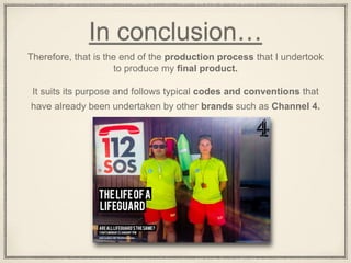 In conclusion…
Therefore, that is the end of the production process that I undertook
to produce my final product.
It suits its purpose and follows typical codes and conventions that
have already been undertaken by other brands such as Channel 4.
 