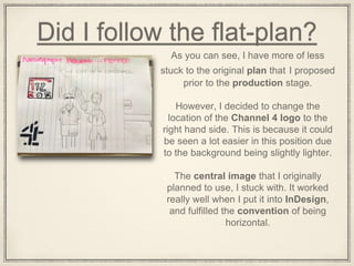 Did I follow the flat-plan?
As you can see, I have more of less
stuck to the original plan that I proposed
prior to the production stage.
However, I decided to change the
location of the Channel 4 logo to the
right hand side. This is because it could
be seen a lot easier in this position due
to the background being slightly lighter.
The central image that I originally
planned to use, I stuck with. It worked
really well when I put it into InDesign,
and fulfilled the convention of being
horizontal.
 