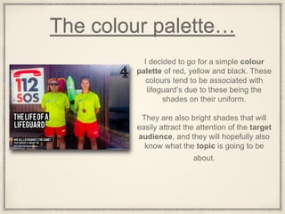The colour palette…
I decided to go for a simple colour
palette of red, yellow and black. These
colours tend to be associated with
lifeguard’s due to these being the
shades on their uniform.
They are also bright shades that will
easily attract the attention of the target
audience, and they will hopefully also
know what the topic is going to be
about.
 