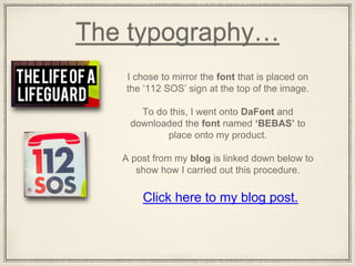 The typography…
I chose to mirror the font that is placed on
the ‘112 SOS’ sign at the top of the image.
To do this, I went onto DaFont and
downloaded the font named ‘BEBAS’ to
place onto my product.
A post from my blog is linked down below to
show how I carried out this procedure.
Click here to my blog post.
 